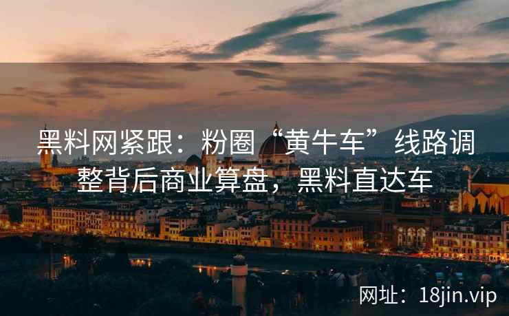 黑料网紧跟：粉圈“黄牛车”线路调整背后商业算盘，黑料直达车