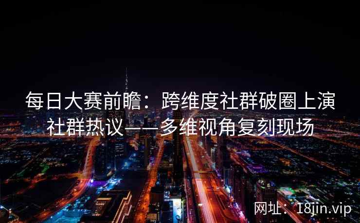 每日大赛前瞻：跨维度社群破圈上演社群热议——多维视角复刻现场