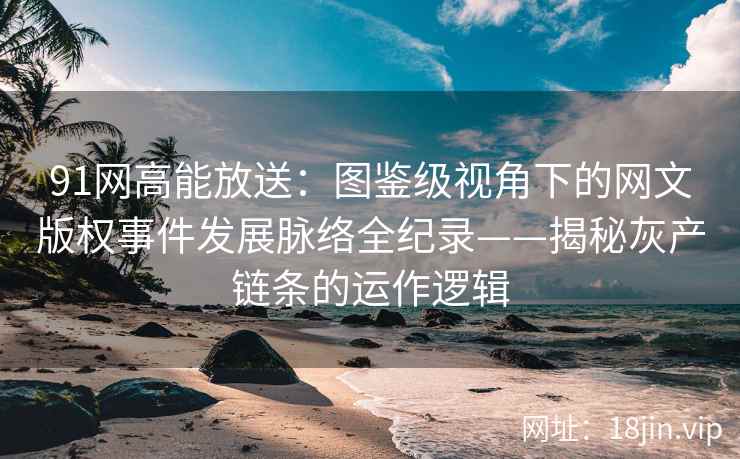 91网高能放送：图鉴级视角下的网文版权事件发展脉络全纪录——揭秘灰产链条的运作逻辑