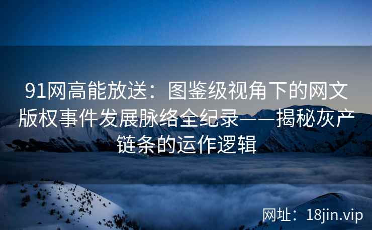 91网高能放送：图鉴级视角下的网文版权事件发展脉络全纪录——揭秘灰产链条的运作逻辑