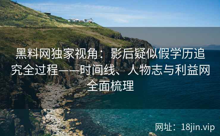 黑料网独家视角：影后疑似假学历追究全过程——时间线、人物志与利益网全面梳理