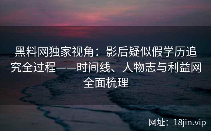 黑料网独家视角：影后疑似假学历追究全过程——时间线、人物志与利益网全面梳理