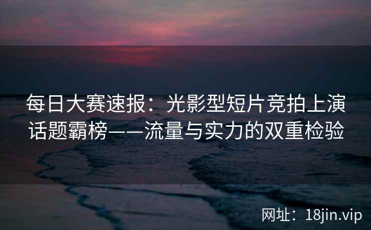 每日大赛速报：光影型短片竞拍上演话题霸榜——流量与实力的双重检验
