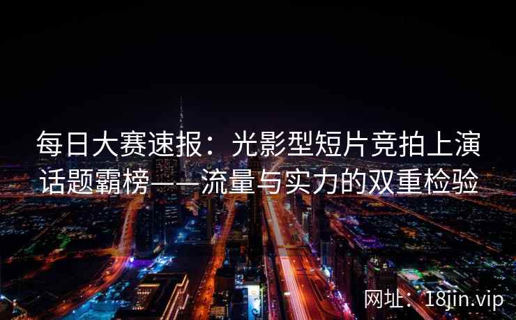 每日大赛速报：光影型短片竞拍上演话题霸榜——流量与实力的双重检验