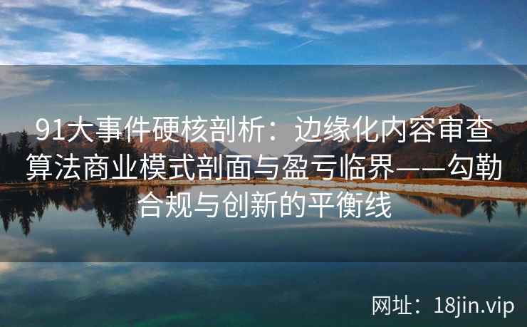 91大事件硬核剖析：边缘化内容审查算法商业模式剖面与盈亏临界——勾勒合规与创新的平衡线