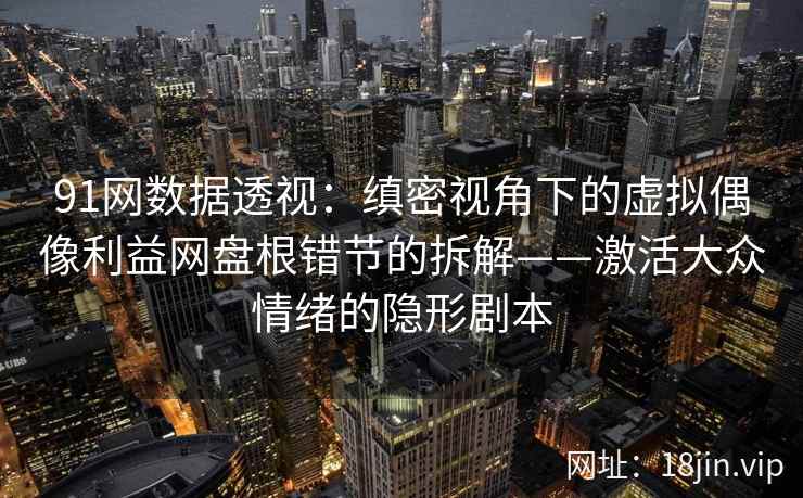 91网数据透视：缜密视角下的虚拟偶像利益网盘根错节的拆解——激活大众情绪的隐形剧本