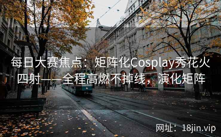 每日大赛焦点：矩阵化Cosplay秀花火四射——全程高燃不掉线，演化矩阵