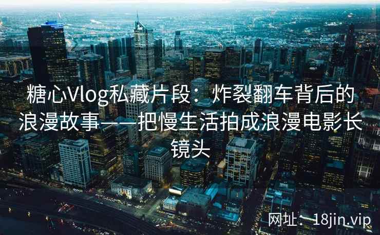 糖心Vlog私藏片段：炸裂翻车背后的浪漫故事——把慢生活拍成浪漫电影长镜头