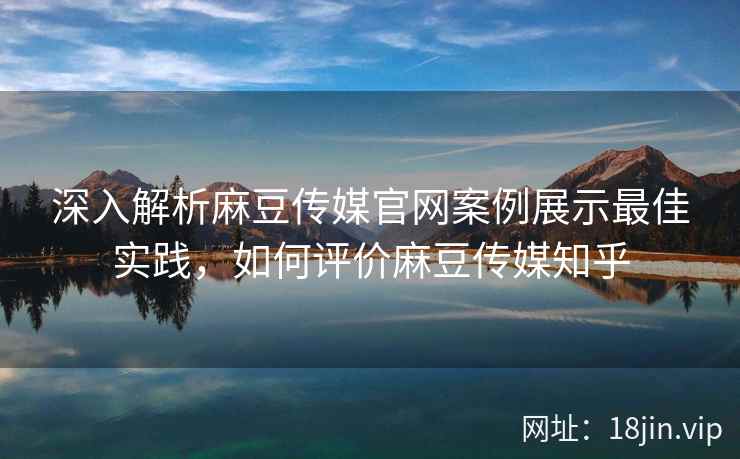 深入解析麻豆传媒官网案例展示最佳实践，如何评价麻豆传媒知乎