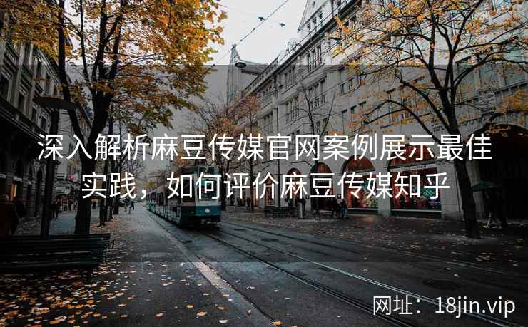深入解析麻豆传媒官网案例展示最佳实践，如何评价麻豆传媒知乎