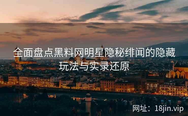 全面盘点黑料网明星隐秘绯闻的隐藏玩法与实录还原