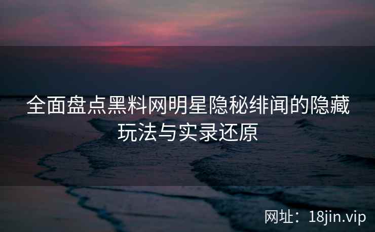 全面盘点黑料网明星隐秘绯闻的隐藏玩法与实录还原