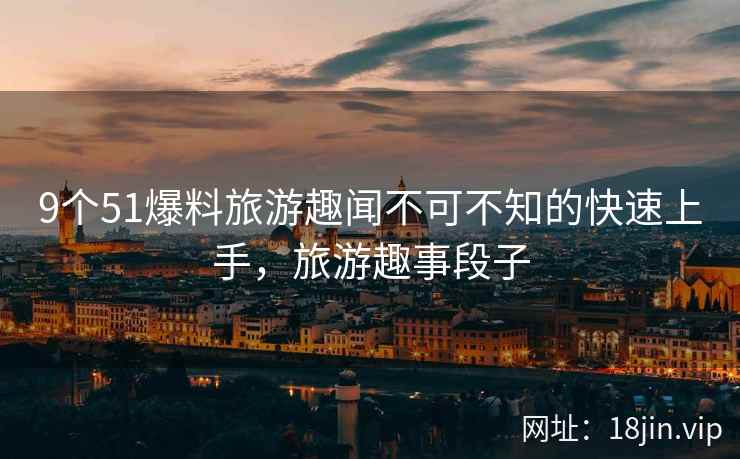 9个51爆料旅游趣闻不可不知的快速上手，旅游趣事段子