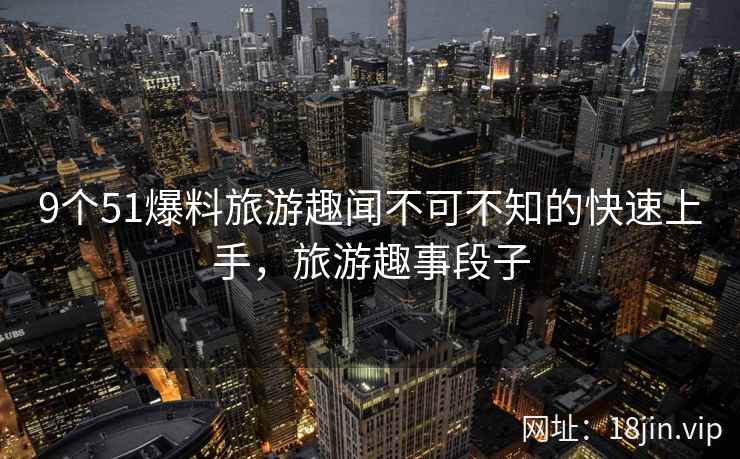 9个51爆料旅游趣闻不可不知的快速上手，旅游趣事段子