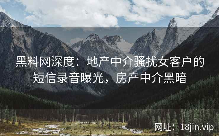 黑料网深度：地产中介骚扰女客户的短信录音曝光，房产中介黑暗