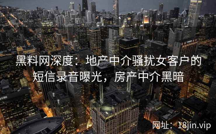 黑料网深度：地产中介骚扰女客户的短信录音曝光，房产中介黑暗