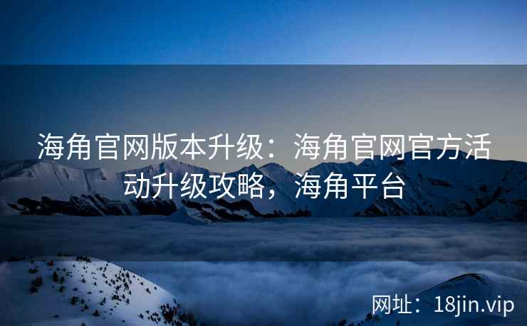海角官网版本升级：海角官网官方活动升级攻略，海角平台