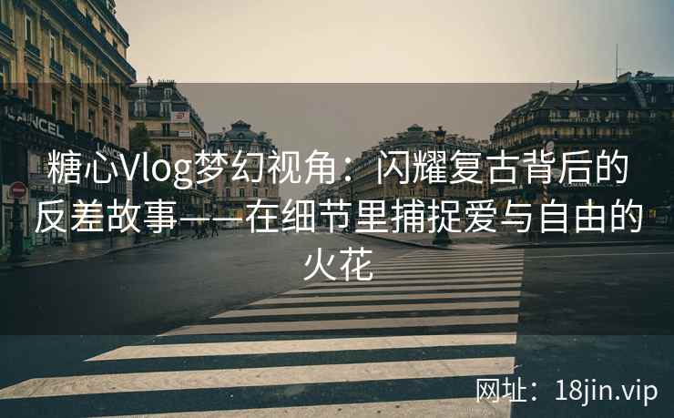 糖心Vlog梦幻视角：闪耀复古背后的反差故事——在细节里捕捉爱与自由的火花