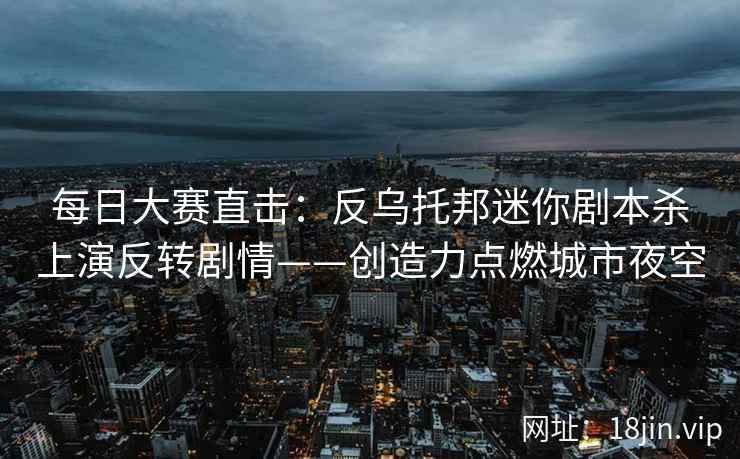 每日大赛直击：反乌托邦迷你剧本杀上演反转剧情——创造力点燃城市夜空