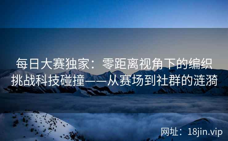 每日大赛独家：零距离视角下的编织挑战科技碰撞——从赛场到社群的涟漪