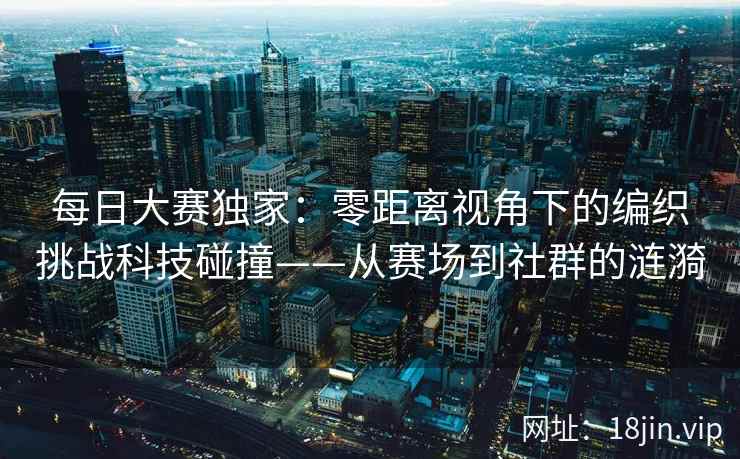 每日大赛独家：零距离视角下的编织挑战科技碰撞——从赛场到社群的涟漪