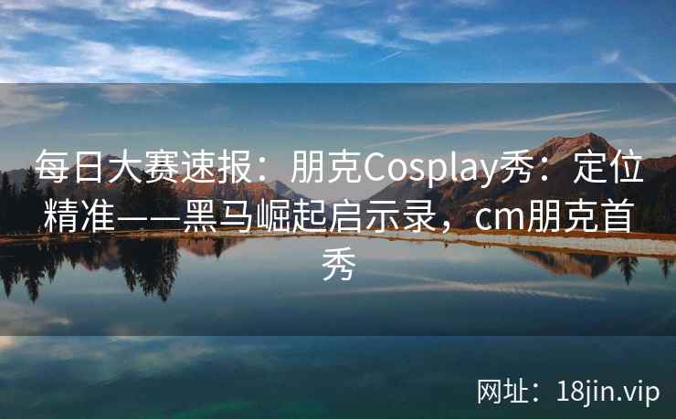 每日大赛速报：朋克Cosplay秀：定位精准——黑马崛起启示录，cm朋克首秀