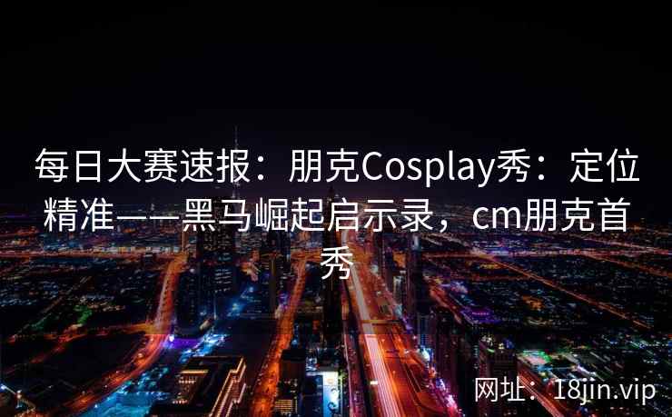 每日大赛速报：朋克Cosplay秀：定位精准——黑马崛起启示录，cm朋克首秀
