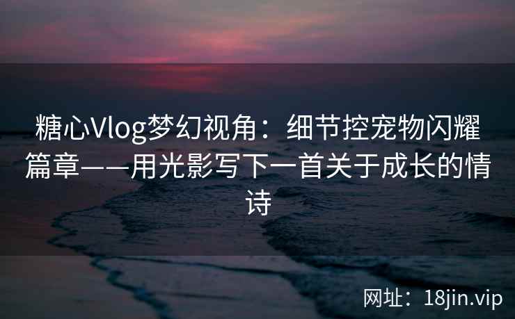 糖心Vlog梦幻视角：细节控宠物闪耀篇章——用光影写下一首关于成长的情诗