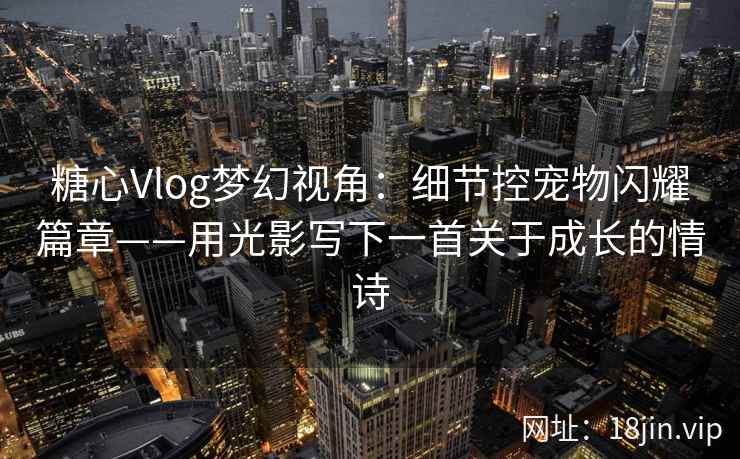 糖心Vlog梦幻视角：细节控宠物闪耀篇章——用光影写下一首关于成长的情诗
